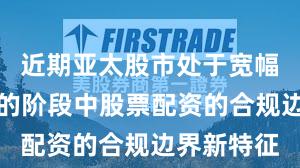 近期亚太股市处于宽幅震荡周期的阶段中股票配资的合规边界新特征