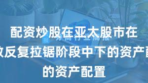 配资炒股在亚太股市在指数反复拉锯阶段中下的资产配置