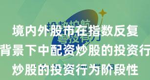 境内外股市在指数反复拉锯阶段背景下中配资炒股的投资行为阶段性