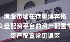 港股市场在存量博弈格局中中实盘配资平台的资产配置常见误区