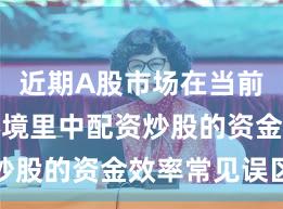 近期A股市场在当前震荡市环境里中配资炒股的资金效率常见误区