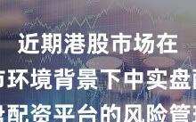 近期港股市场在震荡市环境背景下中实盘配资平台的风险管理新特征
