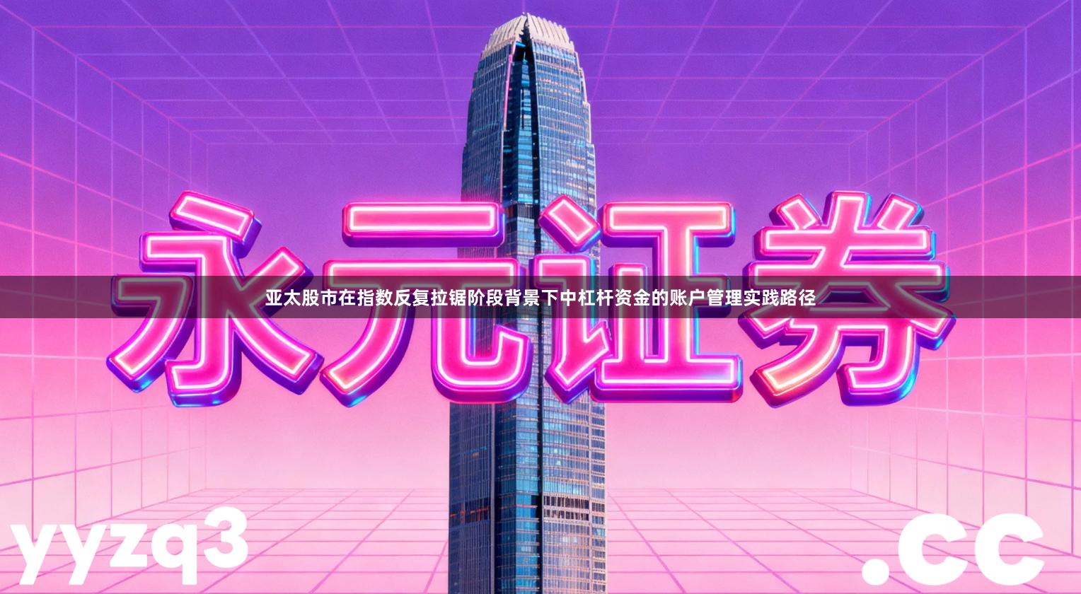 亚太股市在指数反复拉锯阶段背景下中杠杆资金的账户管理实践路径