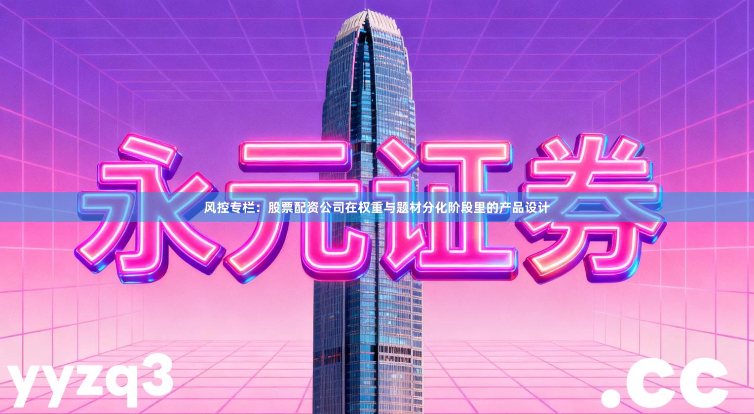 风控专栏：股票配资公司在权重与题材分化阶段里的产品设计